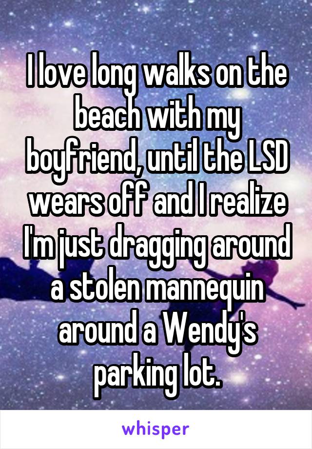 I love long walks on the beach with my boyfriend, until the LSD wears off and I realize I'm just dragging around a stolen mannequin around a Wendy's parking lot.