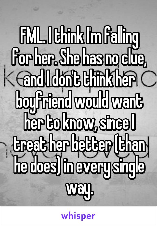 FML. I think I'm falling for her. She has no clue, and I don't think her boyfriend would want her to know, since I treat her better (than he does) in every single way.