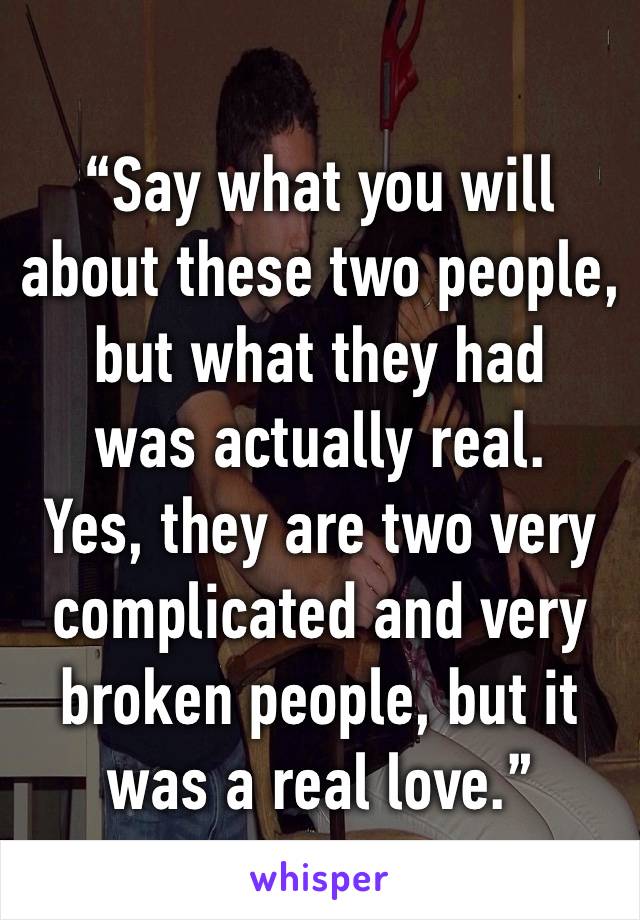 
“Say what you will about these two people, but what they had 
was actually real. 
Yes, they are two very complicated and very broken people, but it was a real love.”