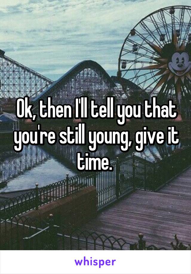 Ok, then I'll tell you that you're still young, give it time. 