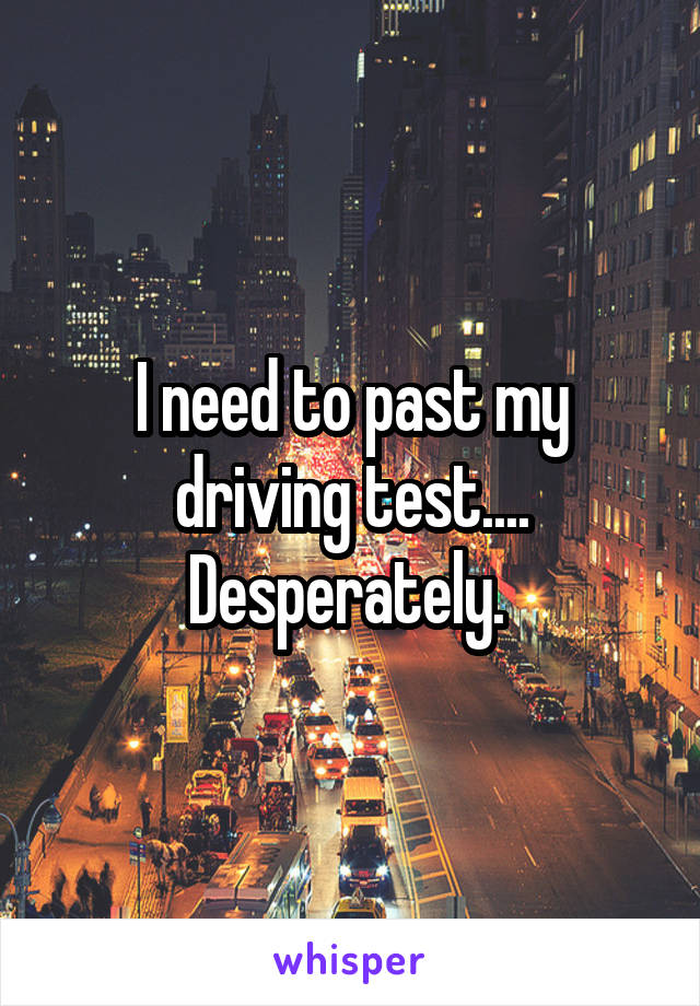 I need to past my driving test.... Desperately. 