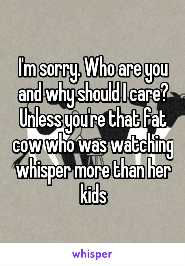 I'm sorry. Who are you and why should I care? Unless you're that fat cow who was watching whisper more than her kids