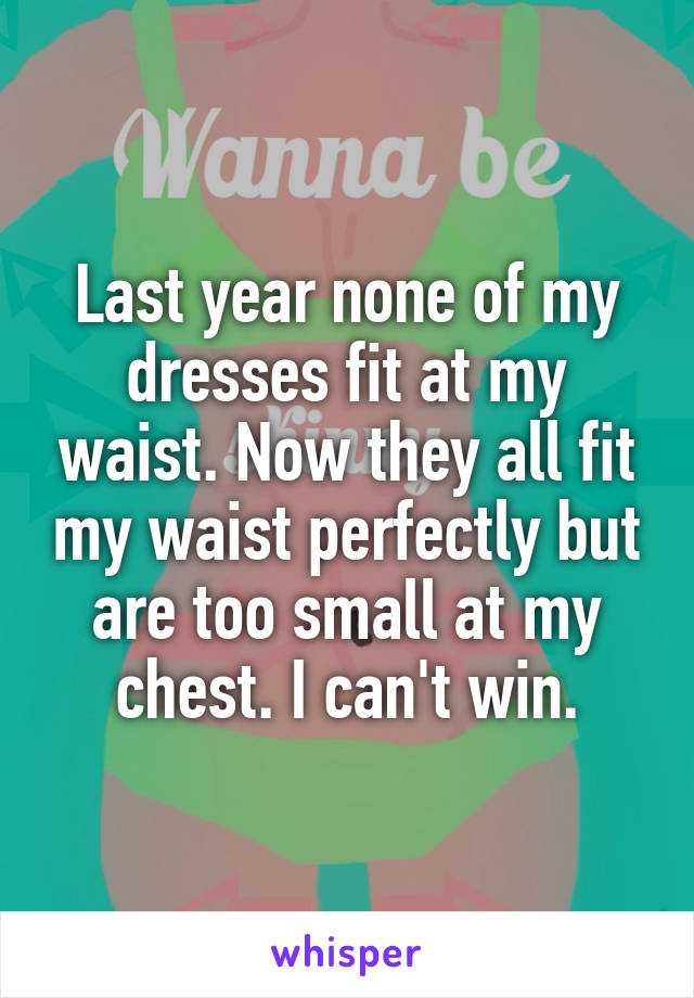 Last year none of my dresses fit at my waist. Now they all fit my waist perfectly but are too small at my chest. I can't win.