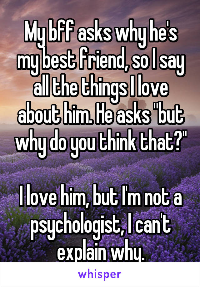 My bff asks why he's my best friend, so I say all the things I love about him. He asks "but why do you think that?"

I love him, but I'm not a psychologist, I can't explain why.