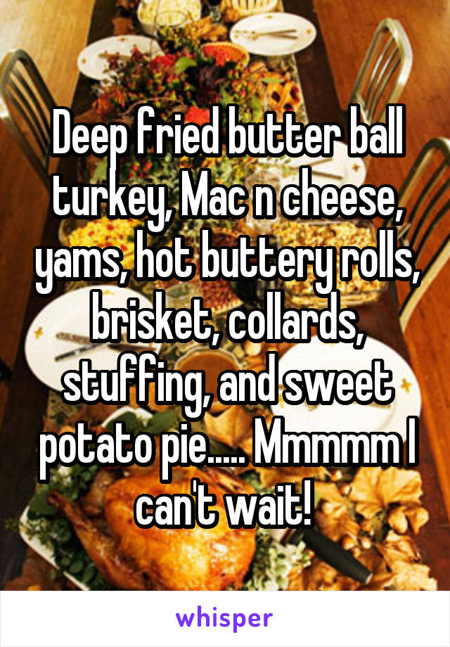 Deep fried butter ball turkey, Mac n cheese, yams, hot buttery rolls, brisket, collards, stuffing, and sweet potato pie..... Mmmmm I can't wait! 