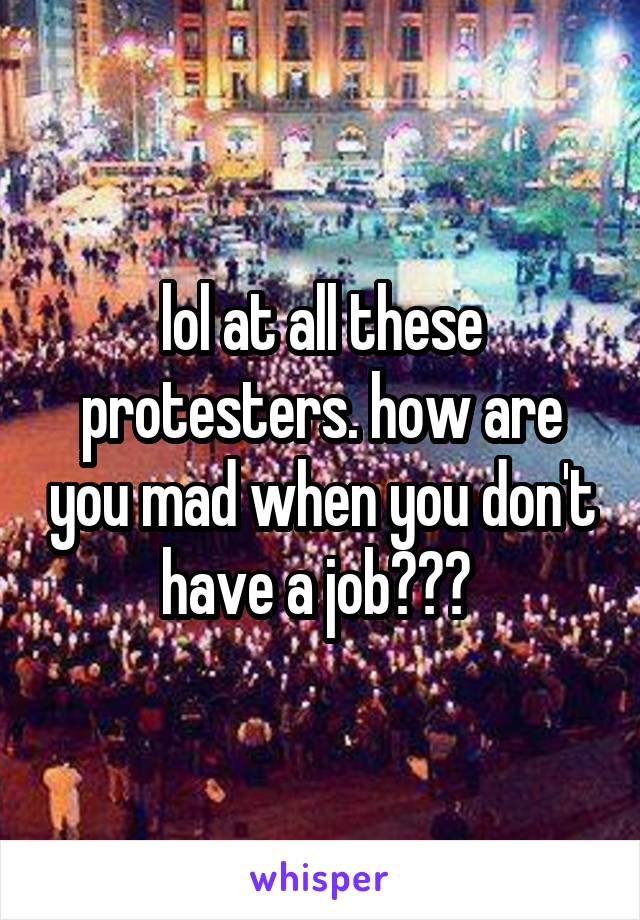 lol at all these protesters. how are you mad when you don't have a job??? 