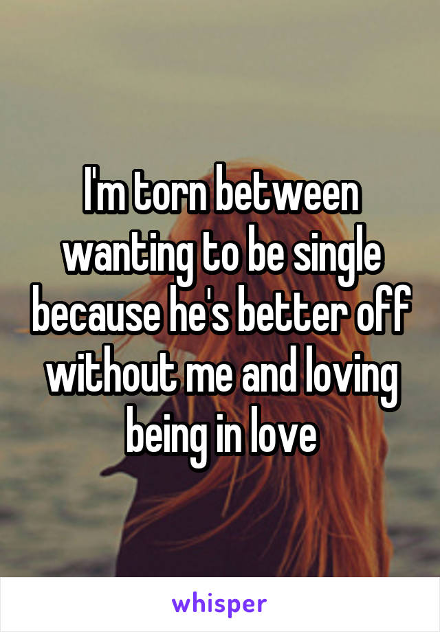 I'm torn between wanting to be single because he's better off without me and loving being in love