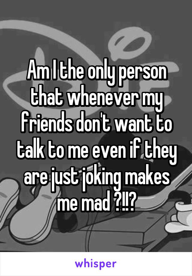 Am I the only person that whenever my friends don't want to talk to me even if they are just joking makes me mad ?!!?