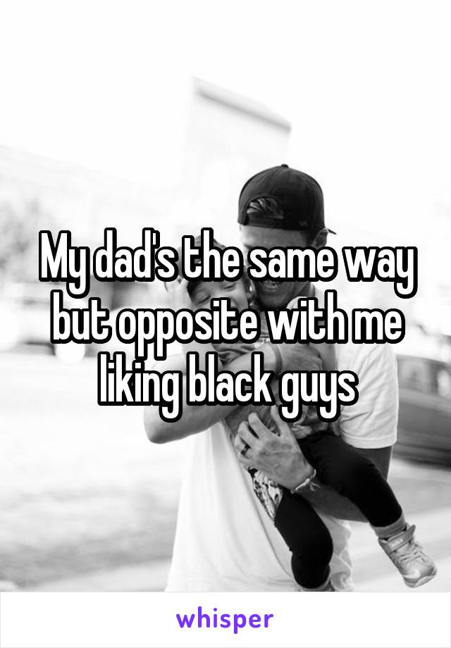 My dad's the same way but opposite with me liking black guys