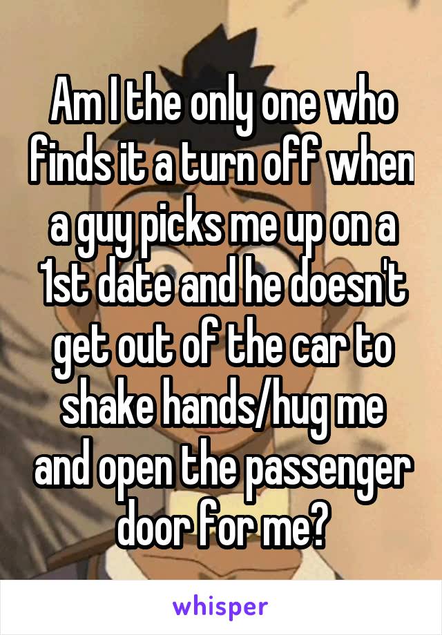 Am I the only one who finds it a turn off when a guy picks me up on a 1st date and he doesn't get out of the car to shake hands/hug me and open the passenger door for me?