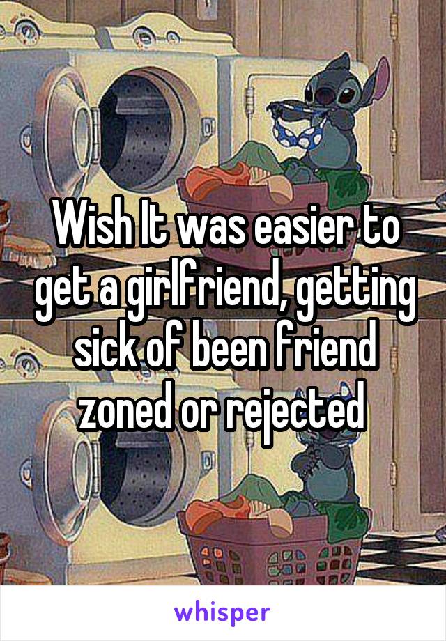 Wish It was easier to get a girlfriend, getting sick of been friend zoned or rejected 