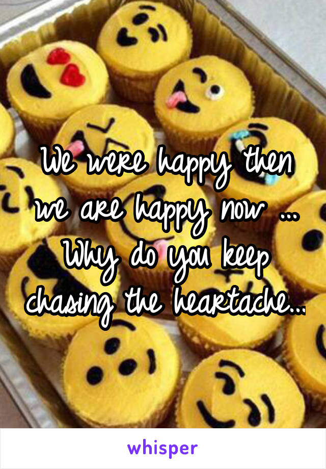 We were happy then we are happy now ... Why do you keep chasing the heartache...