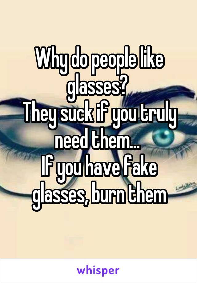 Why do people like glasses? 
They suck if you truly need them... 
If you have fake glasses, burn them
