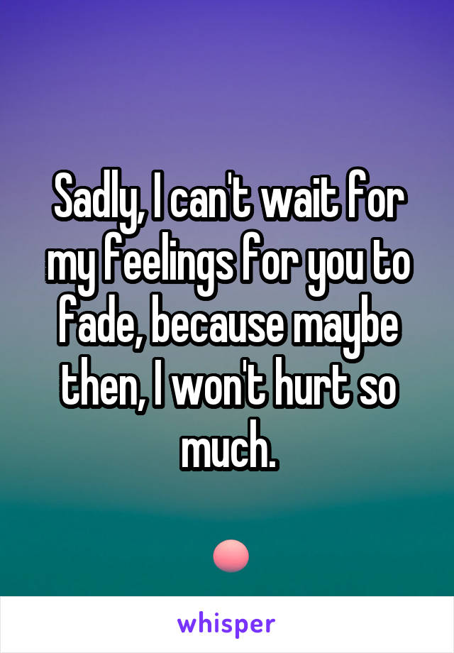 Sadly, I can't wait for my feelings for you to fade, because maybe then, I won't hurt so much.