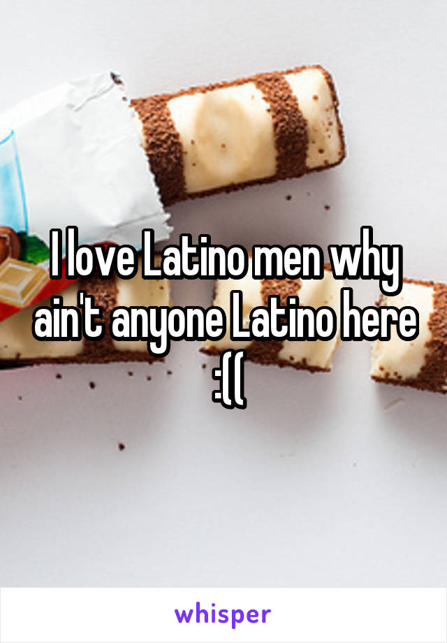 I love Latino men why ain't anyone Latino here  :((