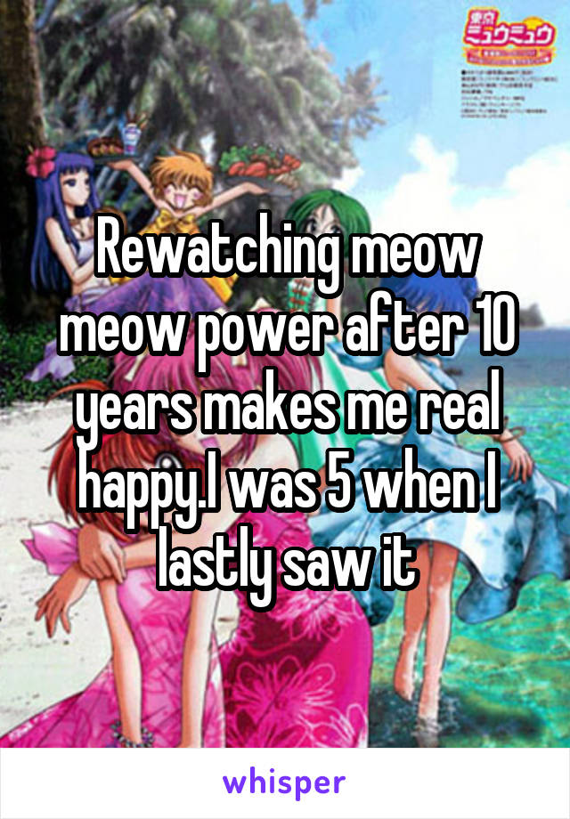 Rewatching meow meow power after 10 years makes me real happy.I was 5 when I lastly saw it