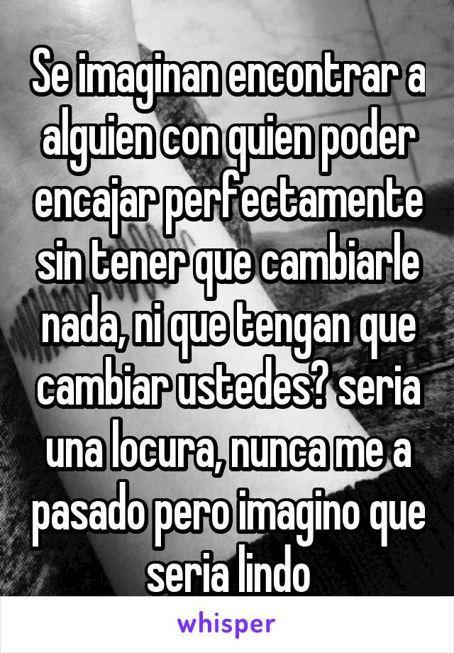 Se imaginan encontrar a alguien con quien poder encajar perfectamente sin tener que cambiarle nada, ni que tengan que cambiar ustedes? seria una locura, nunca me a pasado pero imagino que seria lindo