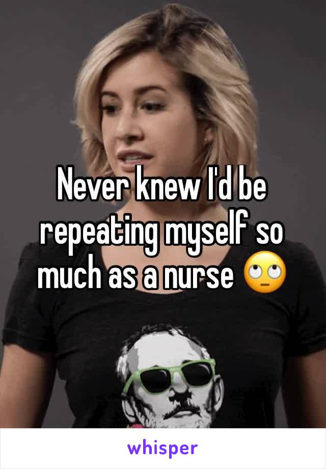 Never knew I'd be repeating myself so much as a nurse 🙄