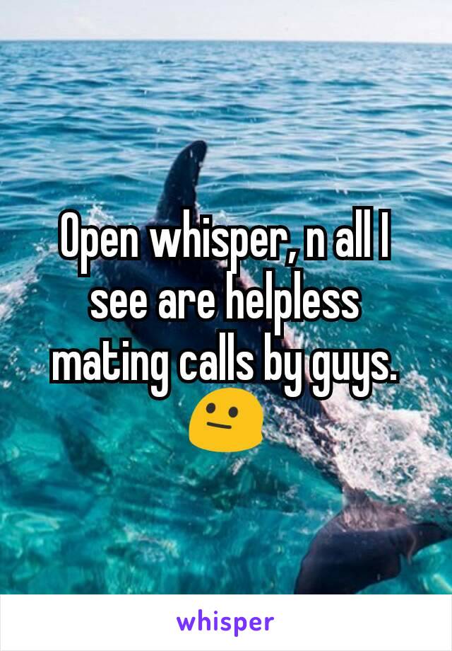 Open whisper, n all I see are helpless mating calls by guys. 😐