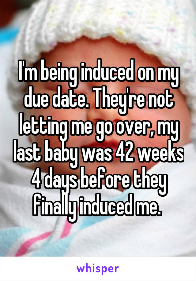 I'm being induced on my due date. They're not letting me go over, my last baby was 42 weeks 4 days before they finally induced me. 