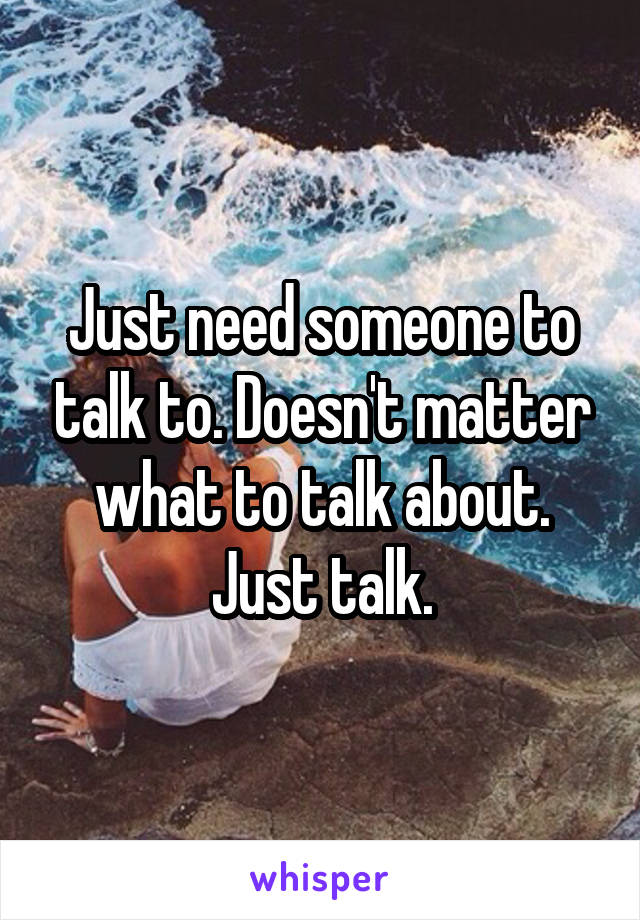 Just need someone to talk to. Doesn't matter what to talk about. Just talk.