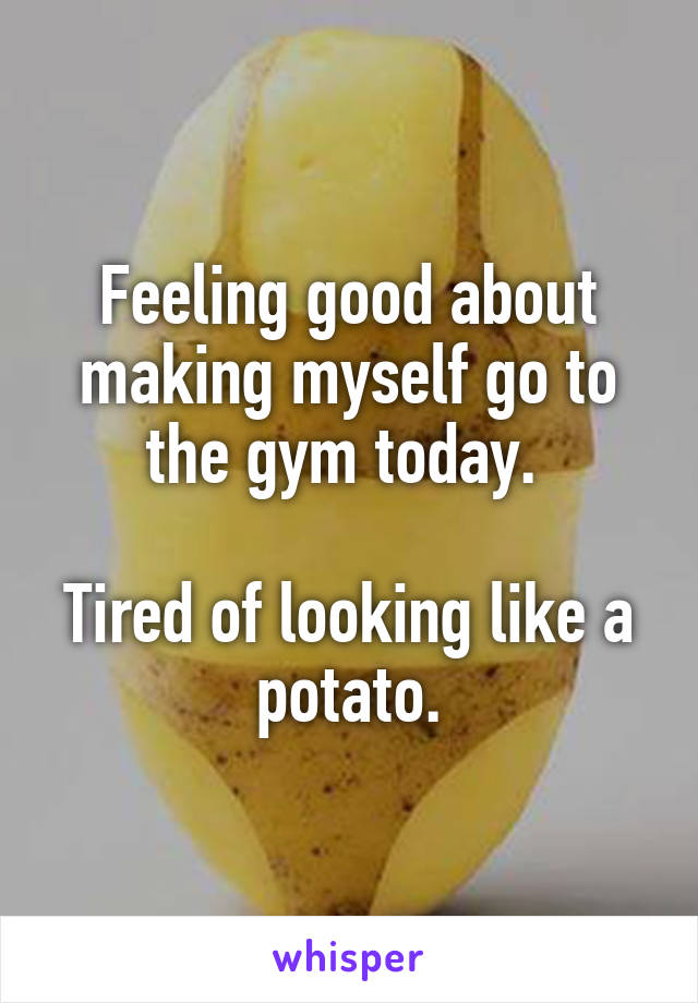 Feeling good about making myself go to the gym today. 

Tired of looking like a potato.