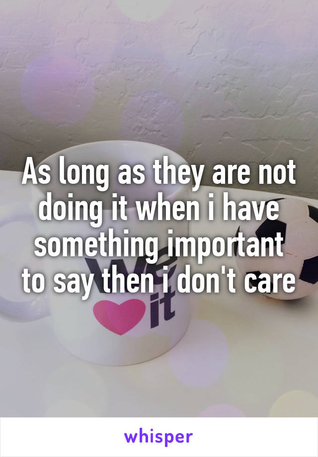 As long as they are not doing it when i have something important to say then i don't care