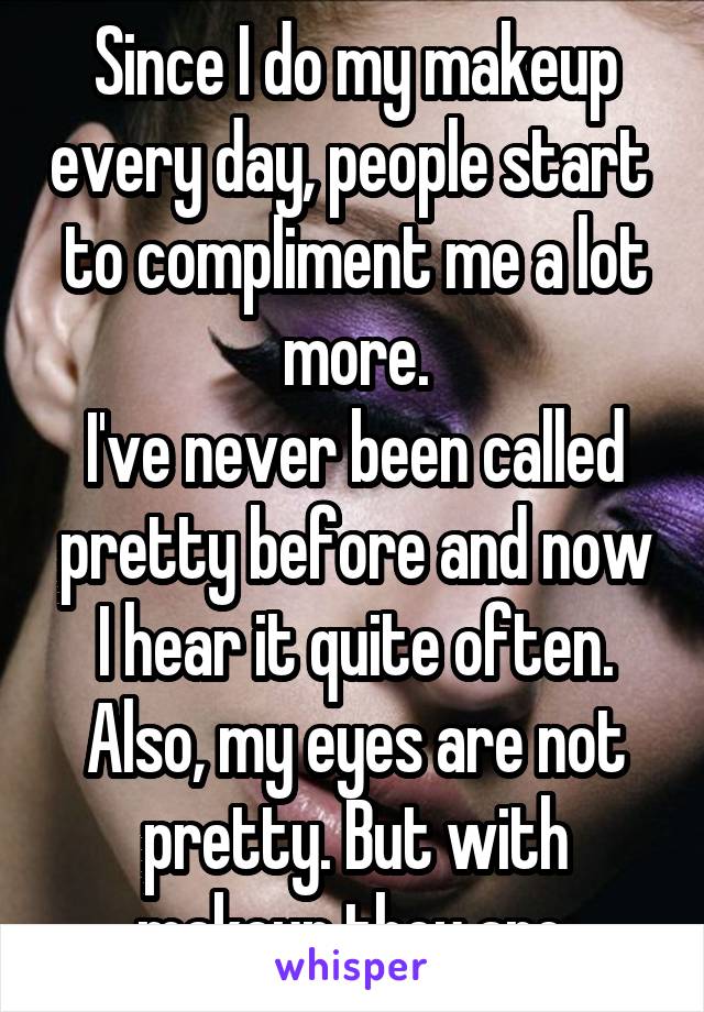 Since I do my makeup every day, people start  to compliment me a lot more.
I've never been called pretty before and now I hear it quite often.
Also, my eyes are not pretty. But with makeup they are.