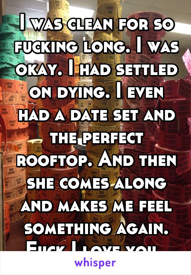 I was clean for so fucking long. I was okay. I had settled on dying. I even had a date set and the perfect rooftop. And then she comes along and makes me feel something again. Fuck I love you. 