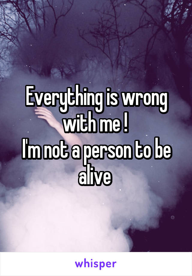 Everything is wrong with me ! 
I'm not a person to be alive 