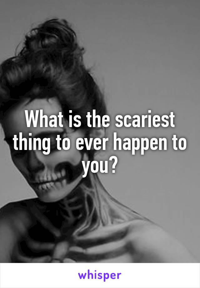 What is the scariest thing to ever happen to you?