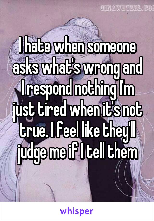 I hate when someone asks what's wrong and I respond nothing I'm just tired when it's not true. I feel like they'll judge me if I tell them
