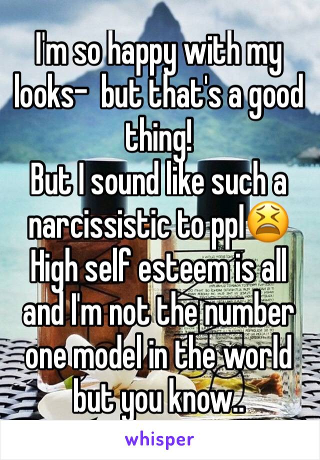 I'm so happy with my looks-  but that's a good thing! 
But I sound like such a narcissistic to ppl😫
High self esteem is all and I'm not the number one model in the world but you know..