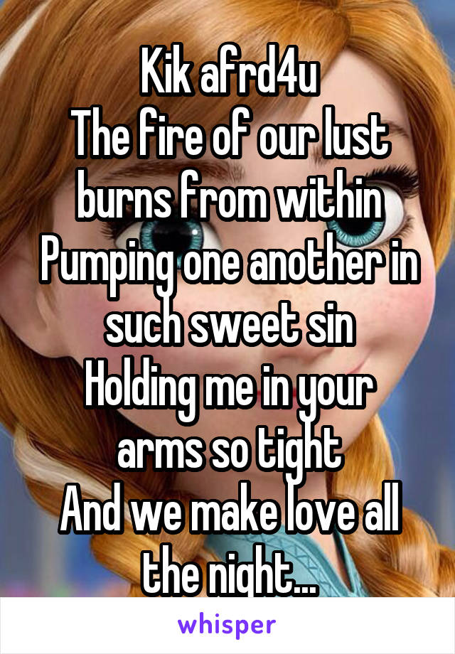 Kik afrd4u
The fire of our lust burns from within
Pumping one another in such sweet sin
Holding me in your arms so tight
And we make love all the night...