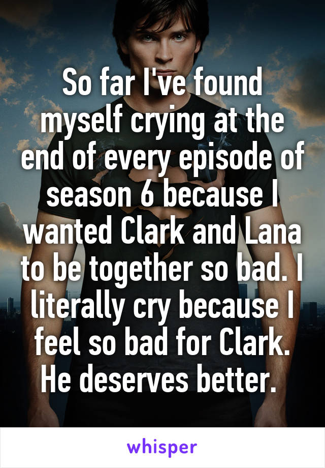 So far I've found myself crying at the end of every episode of season 6 because I wanted Clark and Lana to be together so bad. I literally cry because I feel so bad for Clark. He deserves better. 