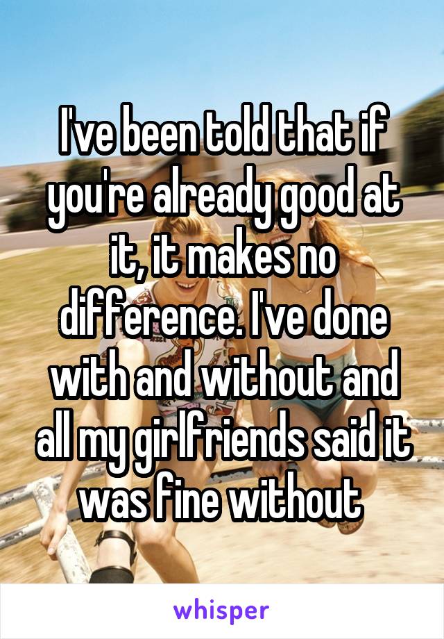 I've been told that if you're already good at it, it makes no difference. I've done with and without and all my girlfriends said it was fine without 