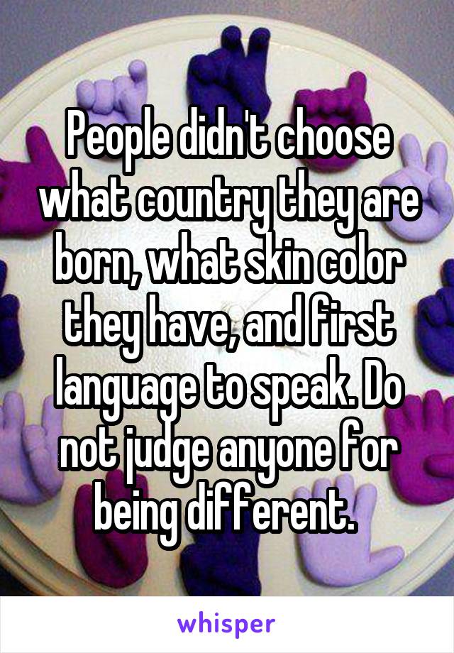 People didn't choose what country they are born, what skin color they have, and first language to speak. Do not judge anyone for being different. 