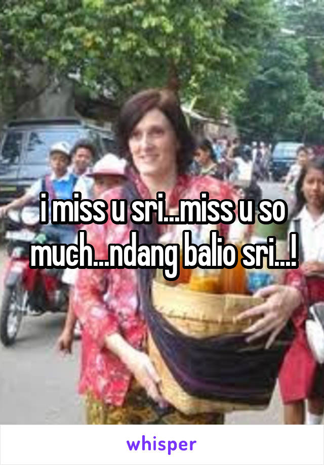 i miss u sri...miss u so much...ndang balio sri...!