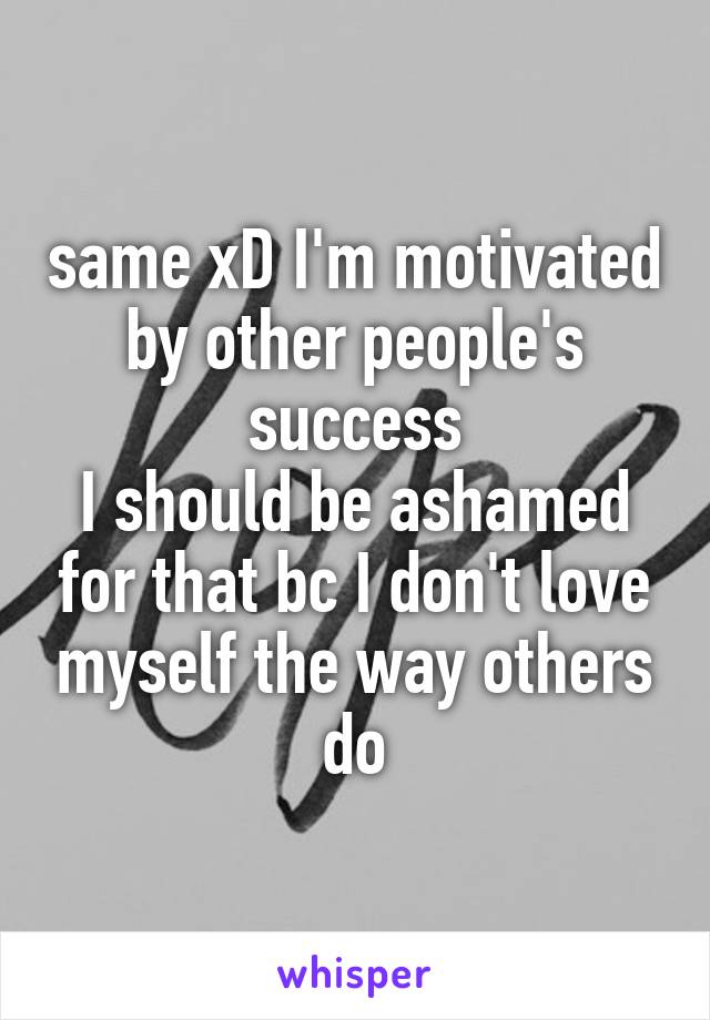 same xD I'm motivated by other people's success
I should be ashamed for that bc I don't love myself the way others do