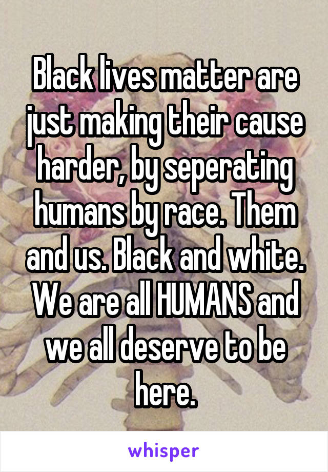 Black lives matter are just making their cause harder, by seperating humans by race. Them and us. Black and white. We are all HUMANS and we all deserve to be here.