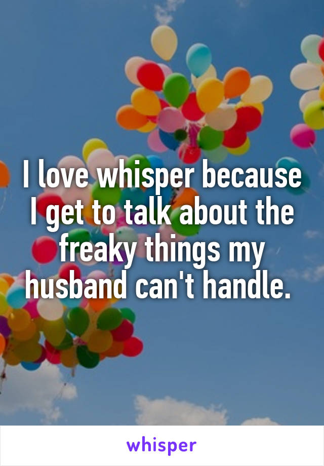 I love whisper because I get to talk about the freaky things my husband can't handle. 