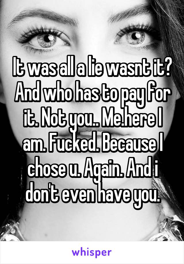 It was all a lie wasnt it? And who has to pay for it. Not you.. Me.here I am. Fucked. Because I chose u. Again. And i don't even have you.