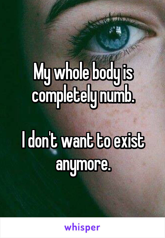 My whole body is completely numb.

I don't want to exist anymore.