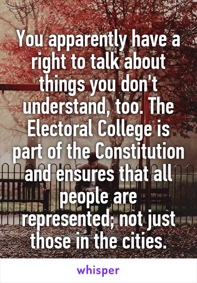 You apparently have a right to talk about things you don't understand, too. The Electoral College is part of the Constitution and ensures that all people are represented; not just those in the cities.