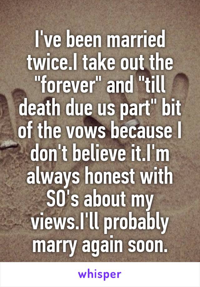 I've been married twice.I take out the "forever" and "till death due us part" bit of the vows because I don't believe it.I'm always honest with SO's about my views.I'll probably marry again soon.