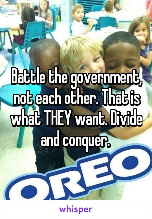 Battle the government, not each other. That is what THEY want. Divide and conquer. 