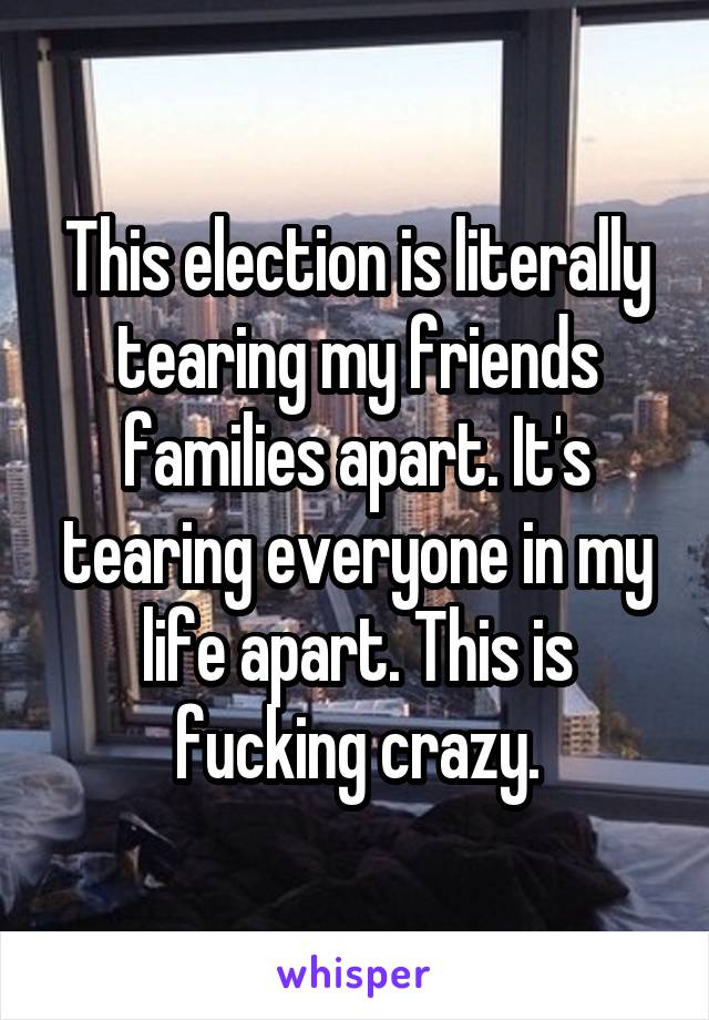 This election is literally tearing my friends families apart. It's tearing everyone in my life apart. This is fucking crazy.