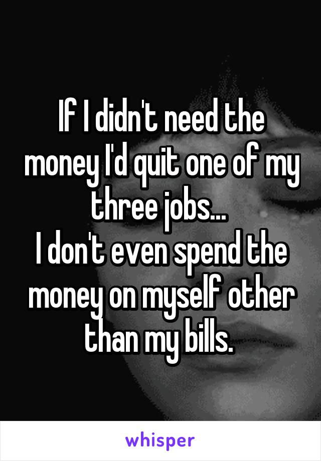 If I didn't need the money I'd quit one of my three jobs... 
I don't even spend the money on myself other than my bills. 