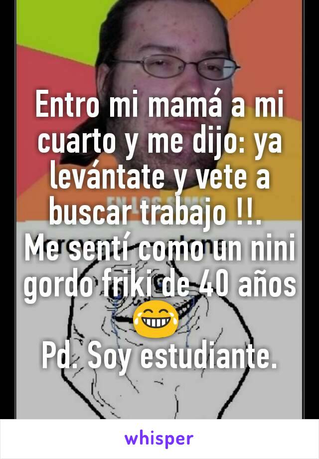 Entro mi mamá a mi cuarto y me dijo: ya levántate y vete a buscar trabajo !!. 
Me sentí como un nini gordo friki de 40 años 😂 
Pd. Soy estudiante.