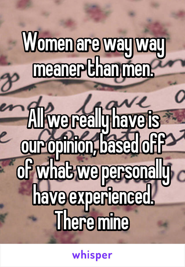 Women are way way meaner than men.

All we really have is our opinion, based off of what we personally have experienced. There mine 